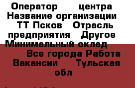 Оператор Call-центра › Название организации ­ ТТ-Псков › Отрасль предприятия ­ Другое › Минимальный оклад ­ 17 000 - Все города Работа » Вакансии   . Тульская обл.